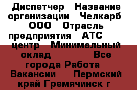 Диспетчер › Название организации ­ Челкарб, ООО › Отрасль предприятия ­ АТС, call-центр › Минимальный оклад ­ 18 000 - Все города Работа » Вакансии   . Пермский край,Гремячинск г.